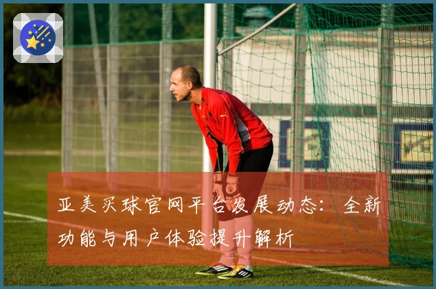 亚美买球官网平台发展动态：全新功能与用户体验提升解析