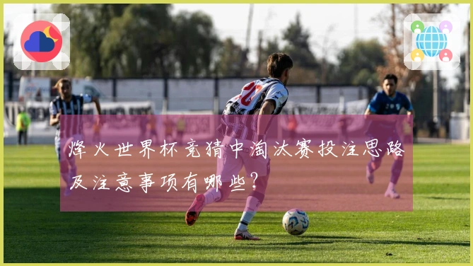 烽火世界杯竞猜中淘汰赛投注思路及注意事项有哪些？