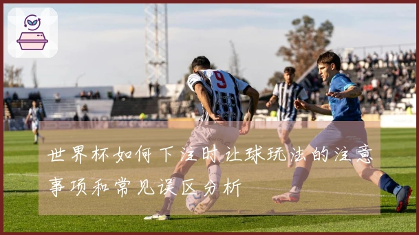 世界杯如何下注时让球玩法的注意事项和常见误区分析