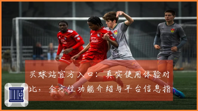 买球站官方入口:真实使用体验对比,全方位功能介绍与平台信息指引