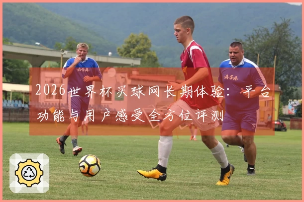 2026世界杯买球网长期体验:平台功能与用户感受全方位评测