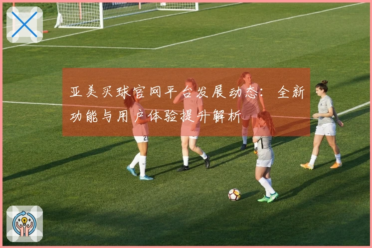 亚美买球官网平台发展动态：全新功能与用户体验提升解析