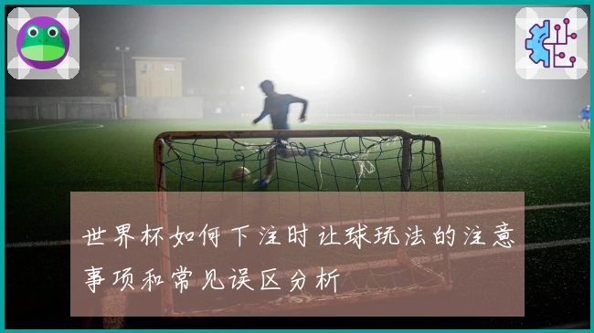 世界杯如何下注时让球玩法的注意事项和常见误区分析